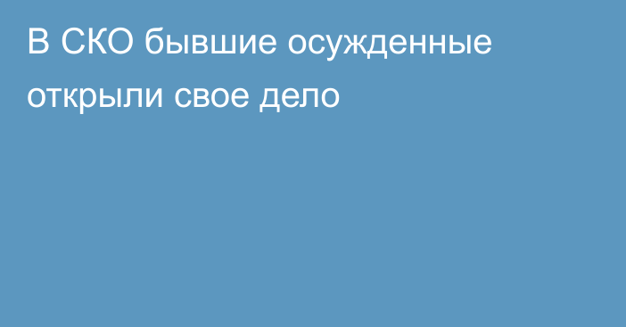 В СКО бывшие осужденные открыли свое дело