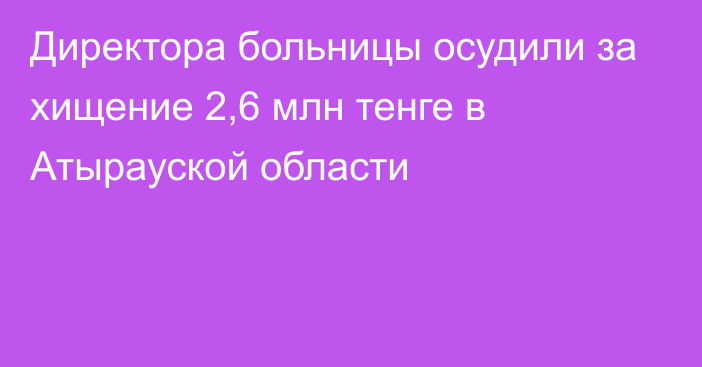 Директора больницы осудили за хищение 2,6 млн тенге в Атырауской области