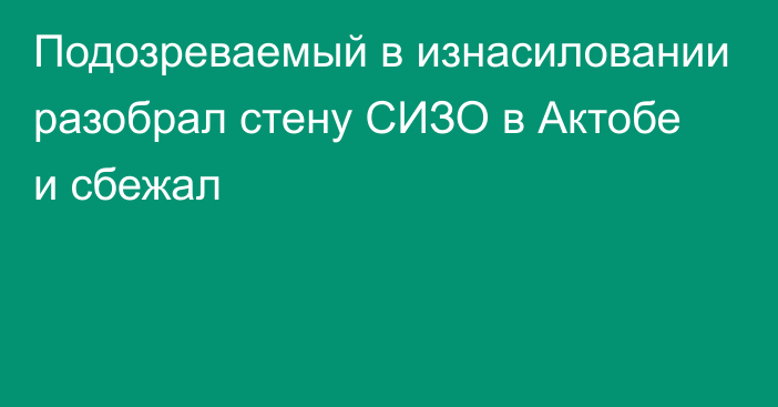 Подозреваемый в изнасиловании разобрал стену СИЗО в Актобе и сбежал