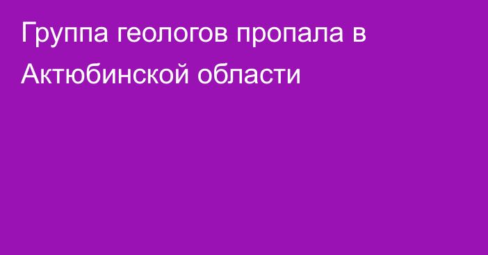 Группа геологов пропала в Актюбинской области