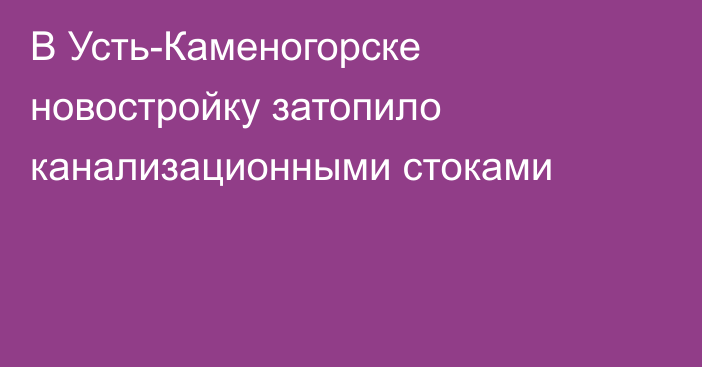 В Усть-Каменогорске новостройку затопило канализационными стоками