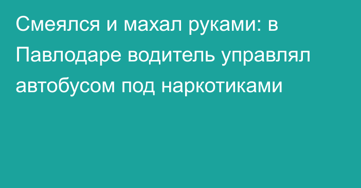 Смеялся и махал руками: в Павлодаре водитель управлял автобусом под наркотиками