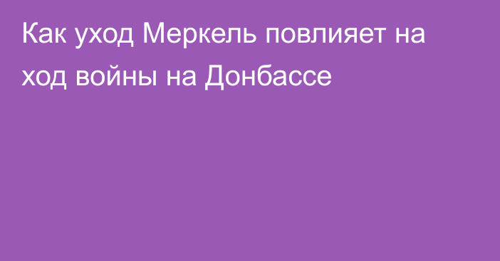 Как уход Меркель повлияет на ход войны на Донбассе