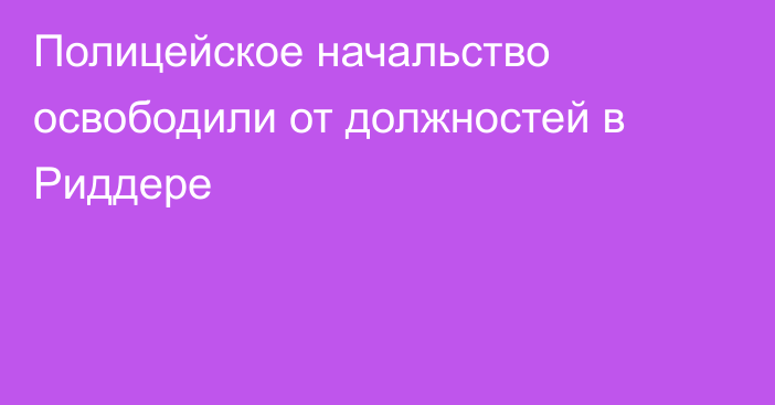 Полицейское начальство освободили от должностей в Риддере