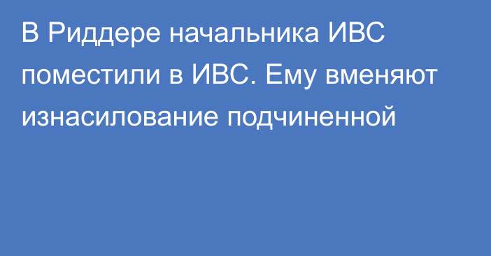 В Риддере начальника ИВС поместили в ИВС. Ему вменяют изнасилование подчиненной