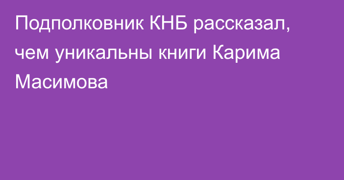 Подполковник КНБ рассказал, чем уникальны книги Карима Масимова