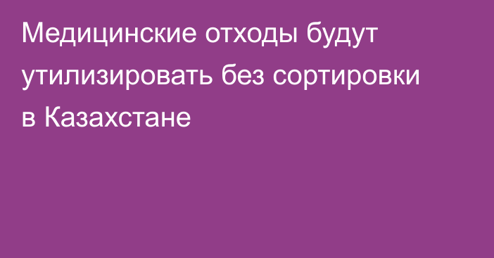 Медицинские отходы будут утилизировать без сортировки в Казахстане