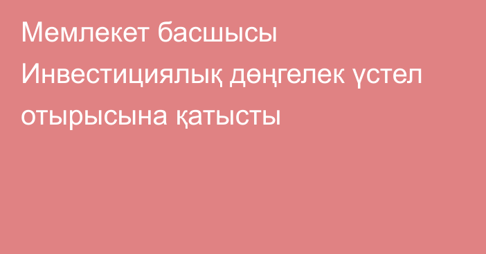 Мемлекет басшысы Инвестициялық дөңгелек үстел отырысына қатысты