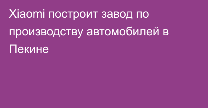 Xiaomi построит завод по производству автомобилей в Пекине