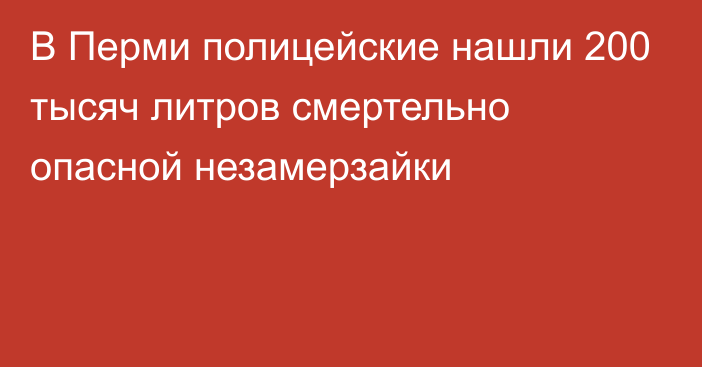 В Перми полицейские нашли 200 тысяч литров смертельно опасной незамерзайки