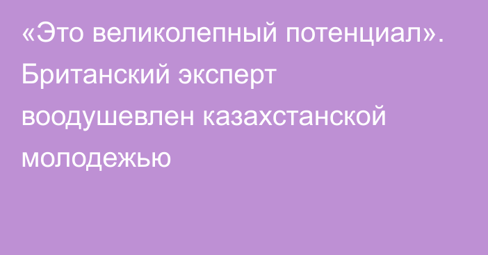 «Это великолепный потенциал». Британский эксперт воодушевлен казахстанской молодежью