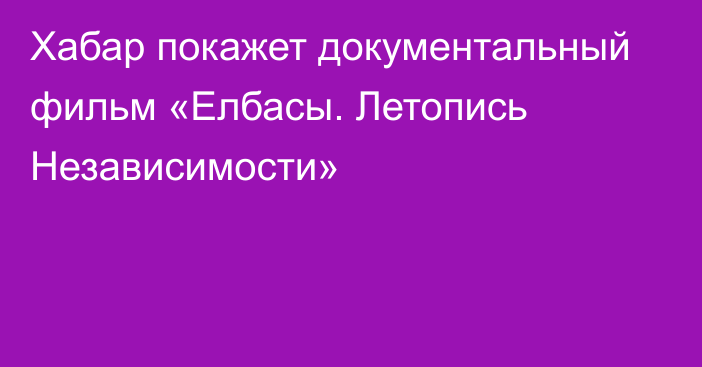 Хабар покажет документальный фильм «Елбасы. Летопись Независимости»