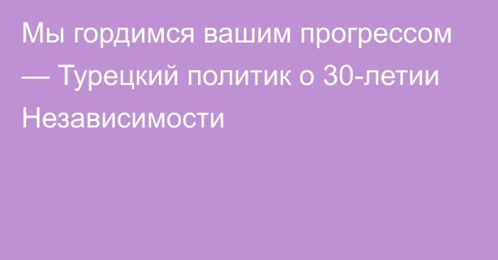 Мы гордимся вашим прогрессом — Турецкий политик о 30-летии Независимости