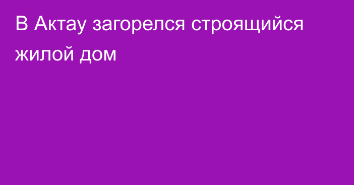 В Актау загорелся строящийся жилой дом