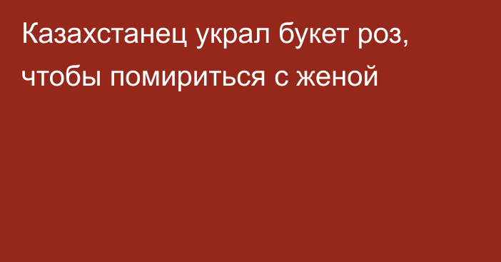 Казахстанец украл букет роз, чтобы помириться с женой