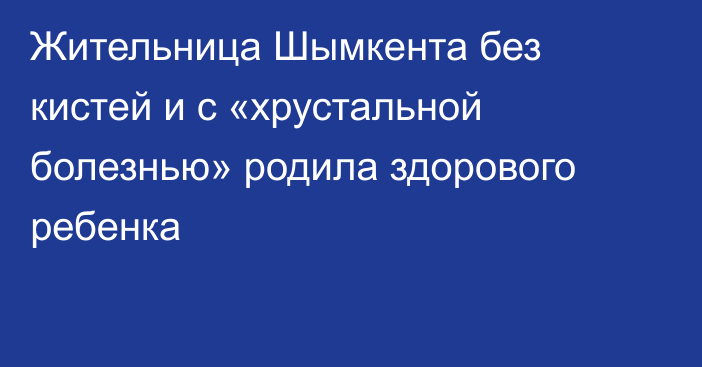 Жительница Шымкента без кистей и с «хрустальной болезнью» родила здорового ребенка