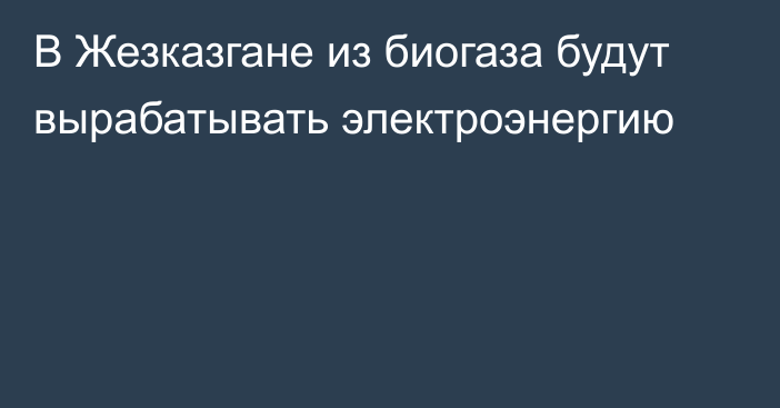 В Жезказгане из биогаза будут вырабатывать электроэнергию