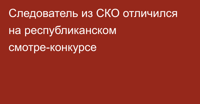 Следователь из СКО отличился на республиканском смотре-конкурсе