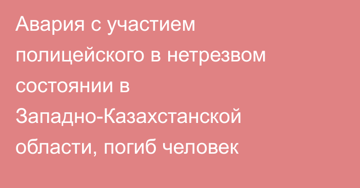 Авария с участием полицейского в нетрезвом состоянии в Западно-Казахстанской области, погиб человек