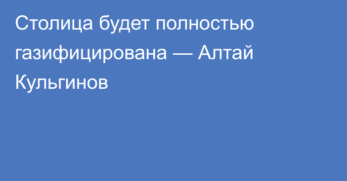 Столица будет полностью газифицирована — Алтай Кульгинов