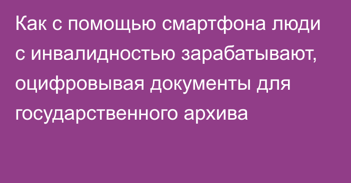 Как с помощью смартфона люди с инвалидностью зарабатывают, оцифровывая документы для государственного архива