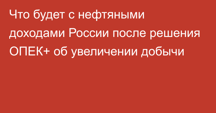 Что будет с нефтяными доходами России после решения ОПЕК+ об увеличении добычи