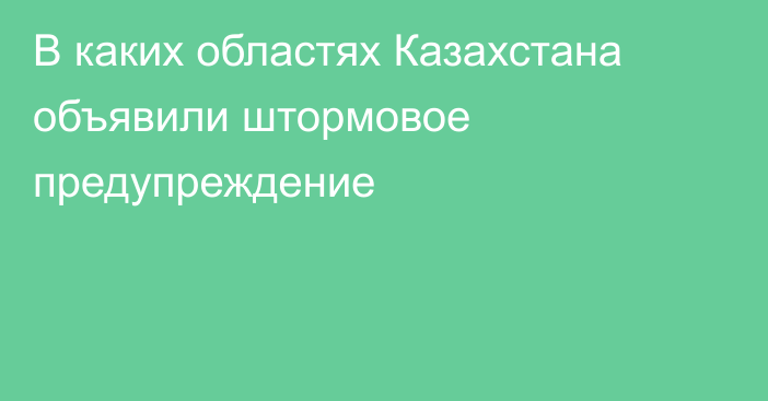 В каких областях Казахстана объявили штормовое предупреждение