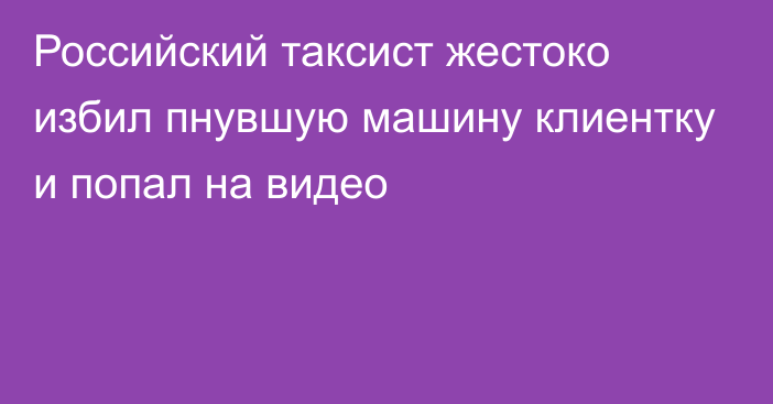 Российский таксист жестоко избил пнувшую машину клиентку и попал на видео