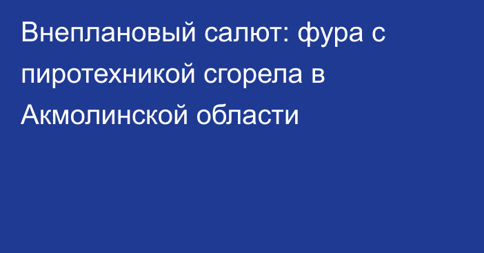 Внеплановый салют: фура с пиротехникой сгорела в Акмолинской области