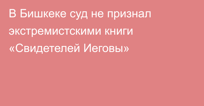 В Бишкеке суд не признал экстремистскими книги «Свидетелей Иеговы»