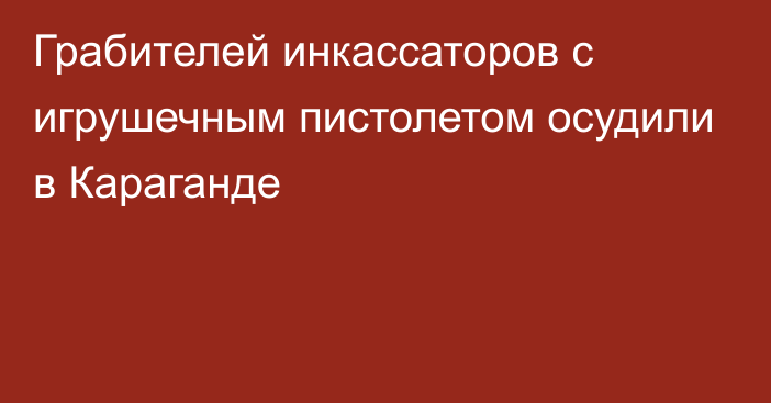 Грабителей инкассаторов с игрушечным пистолетом осудили в Караганде