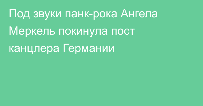 Под звуки панк-рока Ангела Меркель покинула пост канцлера Германии