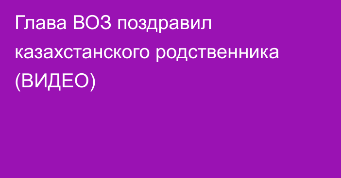 Глава ВОЗ поздравил казахстанского родственника (ВИДЕО)