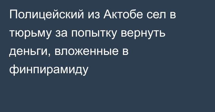 Полицейский из Актобе сел в тюрьму за попытку вернуть деньги, вложенные в финпирамиду