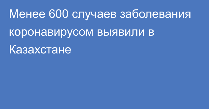 Менее 600 случаев заболевания коронавирусом выявили в Казахстане