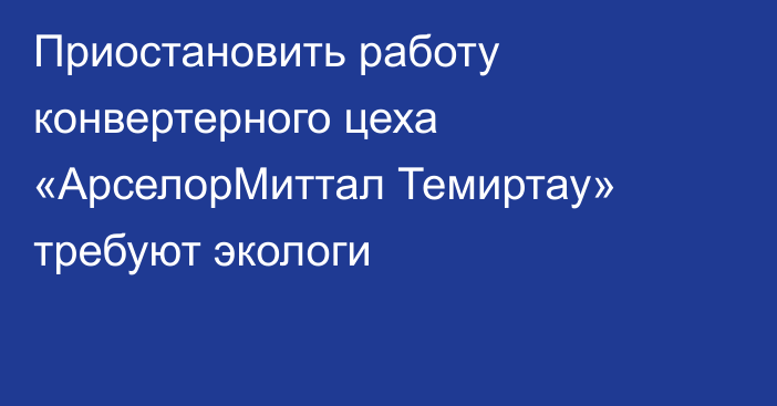 Приостановить работу конвертерного цеха «АрселорМиттал Темиртау» требуют экологи