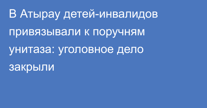 В Атырау детей-инвалидов привязывали к поручням унитаза: уголовное дело закрыли