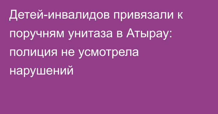 Детей-инвалидов привязали к поручням унитаза в Атырау: полиция не усмотрела нарушений