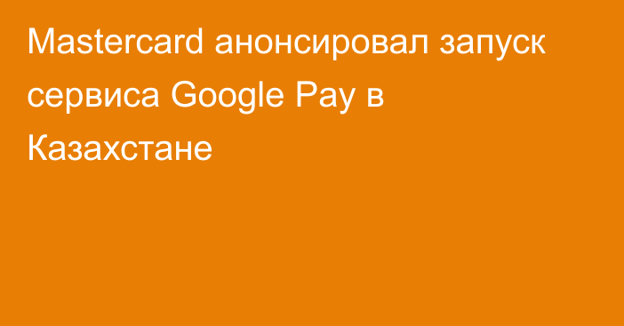 Mastercard анонсировал запуск сервиса Google Pay в Казахстане