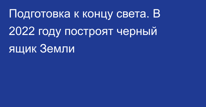 Подготовка к концу света. В 2022 году построят черный ящик Земли