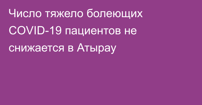 Число тяжело болеющих COVID-19 пациентов не снижается в Атырау