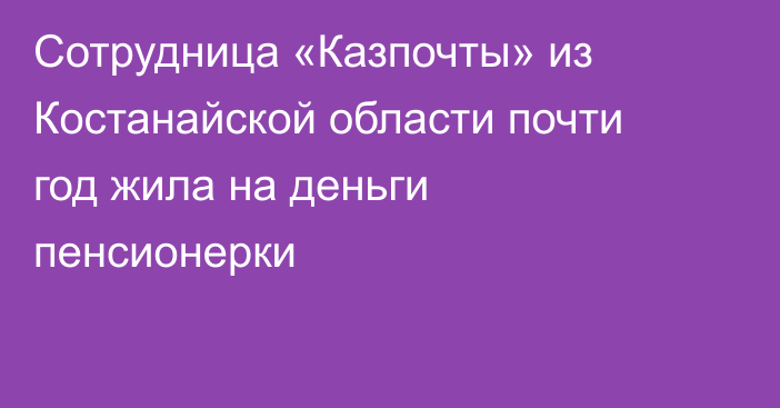 Сотрудница «Казпочты» из Костанайской области почти год жила на деньги пенсионерки