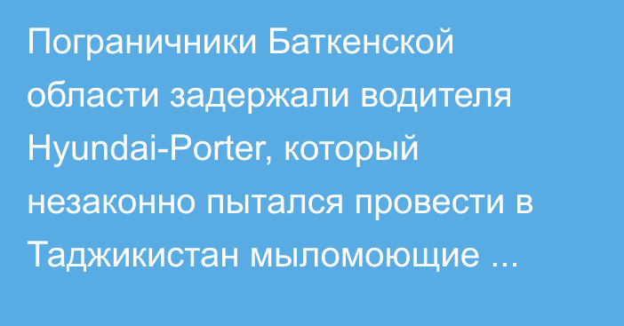 Пограничники Баткенской области задержали водителя Hyundai-Porter, который незаконно пытался провести в Таджикистан мыломоющие средства