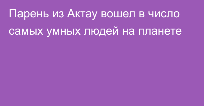 Парень из Актау вошел в число самых умных людей на планете