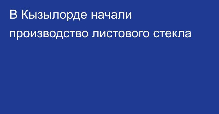 В Кызылорде начали производство листового стекла