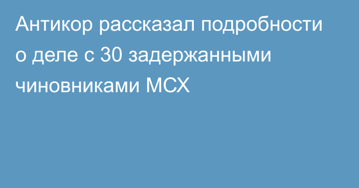 Антикор рассказал подробности о деле с 30 задержанными чиновниками МСХ