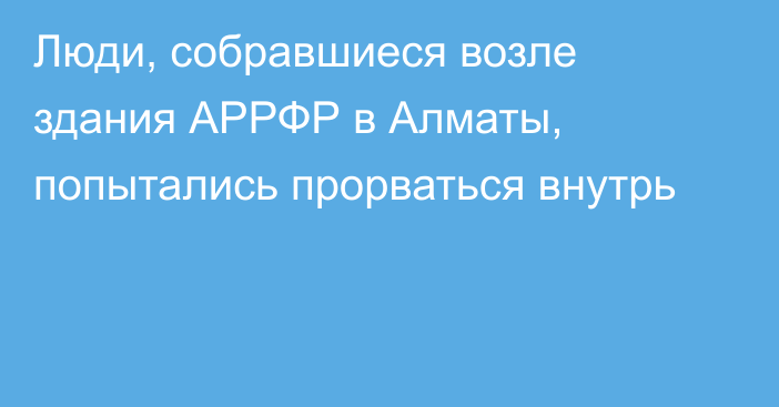 Люди, собравшиеся возле здания АРРФР в Алматы, попытались прорваться внутрь