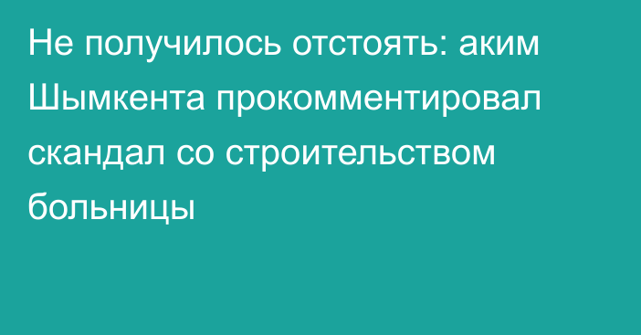 Не получилось отстоять: аким Шымкента прокомментировал скандал со строительством больницы