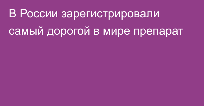 В России зарегистрировали самый дорогой в мире препарат