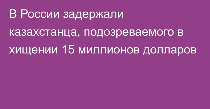 В России задержали казахстанца, подозреваемого в хищении 15 миллионов долларов